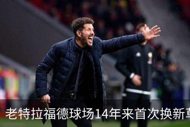 老特拉福德球场14年来首次换新草坪，完善排水且减少球员受伤风险